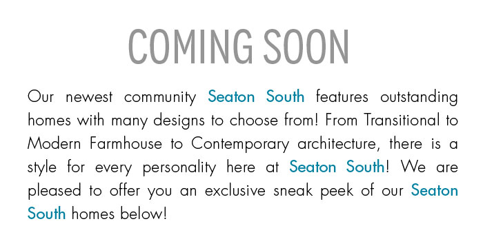 COMING SOON Our newest community Seaton South features outstanding homes with many designs to choose from! From Transitional to Modern Farmhouse to Contemporary architecture, there is a style for every personality here at Seaton South! We are pleased to offer you an exclusive sneak peak of our Seaton South homes below!