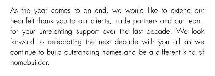 As the year comes to an end, we would like to extend our heartfelt thank you to our clients, trade partners and our team, for your unrelenting support over the last decade. We look forward to celebrating the next decade with you all as we continue to build outstanding homes and be a different kind of homebuilder.
