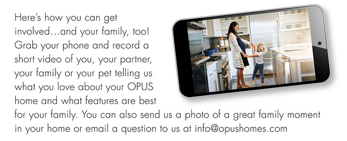 Here’s how you can get involved…and your family, too! Grab your phone and record a short video of you, your partner, your family or your pet telling us what you love about your OPUS home and what features are best for your family. You can also send us a photo of a great family moment in your home or email a question to us at info@opushomes.com