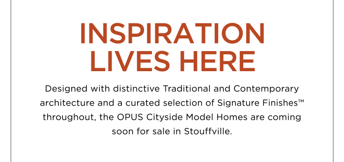 INSPIRATION LIVES HERE Designed with distinctive Traditional and Contemporary architecture and a curated selection of Signature Finishes™ throughout, the OPUS Cityside Model Homes are coming soon for sale in Stouffville.