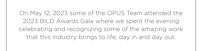 On May 12, 2023 some of the OPUS Team attended the 2023 BILD Awards Gala where we spent the evening celebrating and recognizing some of the amazing work that this industry brings to life, day in and day out.