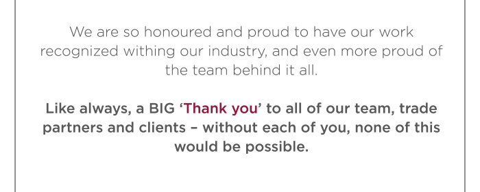 We are so honoured and proud to have our work recognized withing our industry, and even more proud of the team behind it all. Like always, a BIG ‘Thank you’ to all of our team, trade partners and clients – without each of you, none of this would be possible. 