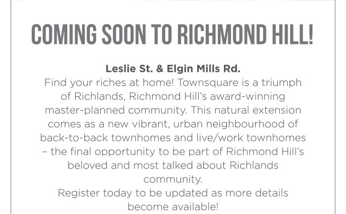 COMING SOON TO RICHMOND HILL! Leslie St. & Elgin Mills Rd. Find your riches at home! Townsquare is a triumph of Richlands, Richmond Hill’s award-winning master-planned community. This natural extension comes as a new vibrant, urban neighbourhood of back-to-back townhomes and live/work townhomes – the final opportunity to be part of Richmond Hill’s beloved and most talked about Richlands community. Register today to be updated as more details become available!