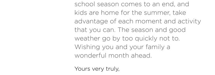 school season comes to an end, and kids are home for the summer, take advantage of each moment and activity that you can. The season and good weather go by too quickly not to. Wishing you and your family a wonderful month ahead.