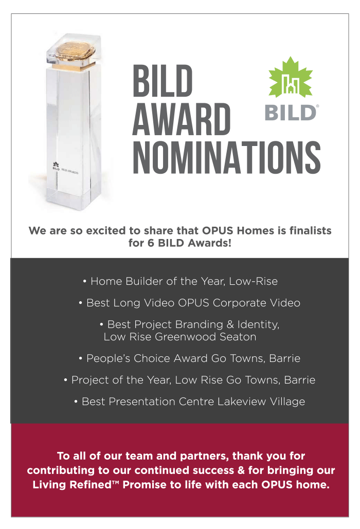 BILD Award Nominations We are so excited to share that OPUS Homes is finalists for 6 BILD Awards!• Home Builder of the Year, Low-Rise 	• Best Long Video OPUS Corporate Video 	• Best Project Branding & Identity, Low Rise Greenwood Seaton 	• People’s Choice Award Go Towns, Barrie 	• Project of the Year, Low Rise Go Towns, Barrie 	• Best Presentation Centre Lakeview VillageTo all of our team and partners, thank you for contributing to our continued success & for bringing our Living Refined™️ Promise to life with each OPUS home.