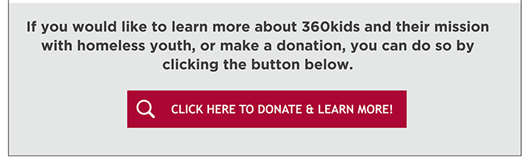 If you would like to learn more about 360kids and their mission with homeless youth, or make a donation, you can do so by clicking the button below.
Click Here to Donate & Learn More! 