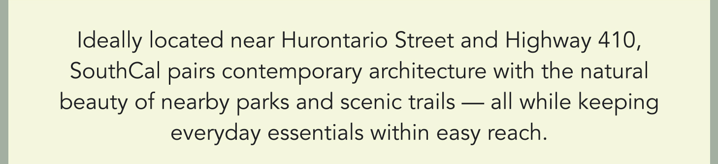Ideally located near Hurontario Street and Highway 410, SouthCal pairs contemporary architecture with the natural beauty of nearby parks and scenic trails — all while keeping everyday essentials within easy reach.