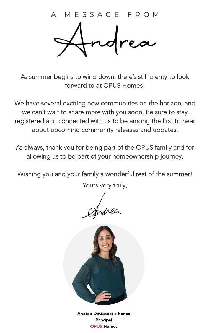 A Message From Andrea. There are so many exciting things happening at OPUS Homes, and I couldn't be more excited for what's ahead. Our team has been working hard behind the scenes on new communities and exciting opportunities that we'll be sharing with you very soon, and I truly can't wait for you to see what's in store. Thank you for being part of the OPUS family and for allowing us to be part of such an important milestone in your lives. Wishing you and your family a wonderful rest of the summer, and a safe, happy, and relaxing long weekend! Yours very truly, Andrea DeGasperis-Ronco, Principal, OPUS Homes