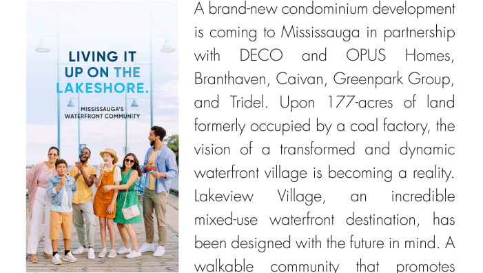 A brand-new condominium development is coming to Mississauga in partnership with DECO and OPUS Homes, Branthaven, Caivan, Greenpark Group, and Tridel. Upon 177-acres of land formerly occupied by a coal factory, the vision of a transformed and dynamic waterfront village is becoming a reality. 