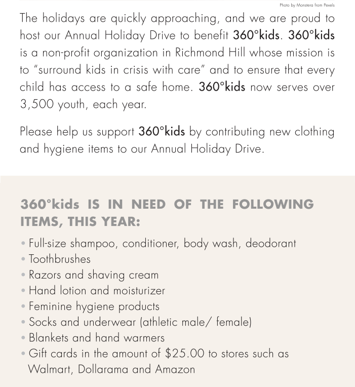 The holidays are quickly approaching, and we are proud to host our Annual Holiday Drive to benefit 360°kids. 360°kids is a non-profit organization in Richmond Hill whose mission is to “surround kids in crisis with care” and to ensure that every child has access to a safe home. 360°kids now serves over 3,500 youth, each year.Please help us support 360°kids by contributing new clothing and hygiene items to our Annual Holiday Drive.  Full-size shampoo, conditioner, body wash, deodorant  Toothbrushes   Razors and shaving cream  Feminine hygiene products  Socks and underwear (athletic male/ female)    White t-shirts and undershirts  Gift cards in the amount of $25.00 to stores such as  Walmart, NoFrills etc.360°kids is in need of the following items, this year: