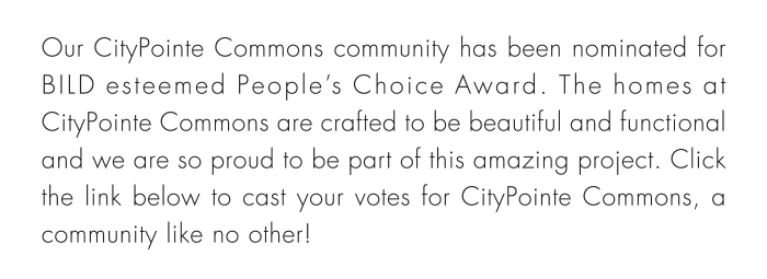 Our CityPointe Commons community has been nominated for BILD esteemed People’s Choice Award. The homes at CityPointe Commons are crafted to be beautiful and functional and we are so proud to be part of this amazing project. Click the link below to cast your votes for CityPointe Commons, a community like no other!