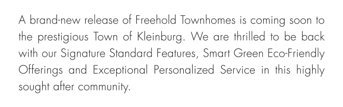 A brand-new release of Freehold Townhomes is coming soon to the prestigious Town of Kleinburg. We are thrilled to be back with our Signature Standard Features, Smart Green Eco-Friendly Offerings and Exceptional Personalized Service in this highly sought after community.