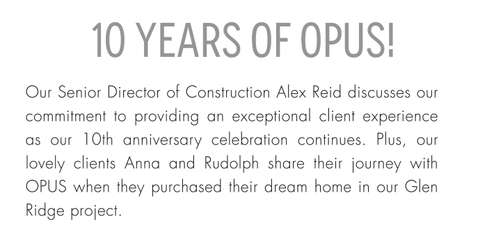 10 Years of Opus! Our Senior Director of Construction Alex Reid discusses our commitment to providing an exceptional client experience as our 10th anniversary celebration continues. Plus, our lovely clients Anna and Rudolph share their journey with OPUS when they purchased their dream home in our Glen Ridge project.