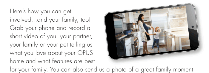Here’s how you can getinvolved...and your family, too!Grab your phone and record ashort video of you, your partner,your family or your pet telling uswhat you love about your OPUShome and what features are bestfor your family. You can also send us a photo of a great family moment in your home or email a question to us at info@opushomes.com