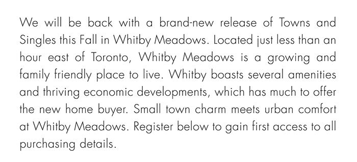 We will be back with a brand-new release of Towns and Singles this Fall in Whitby Meadows. Located just less than an hour east of Toronto, Whitby Meadows is a growing and family friendly place to live. Whitby boasts several amenities and thriving economic developments, which has much to offer the new home buyer. Small town charm meets urban comfort at Whitby Meadows. Register below to gain first access to all purchasing details.
