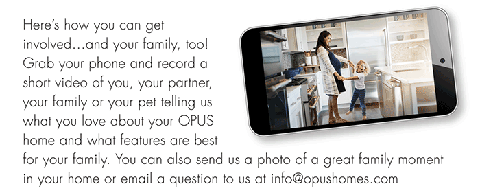 Here’s how you can get
involved...and your family, too!
Grab your phone and record a
short video of you, your partner,
your family or your pet telling us
what you love about your OPUS
home and what features are best
for your family. You can also send us a photo of a great family moment in your home or email a question to us at info@opushomes.com