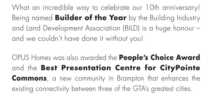 What an incredible way to celebrate our 10th anniversary! Being named Builder of the Year by the Building Industry and Land Development Association (BILD) is a huge honour – and we couldn’t have done it without you!OPUS Homes was also awarded the People’s Choice Award and the Best Presentation Centre for CityPointe Commons, a new community in Brampton that enhances the existing connectivity between three of the GTA’s greatest cities.