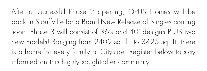 After a successful Phase 2 opening, OPUS Homes will be back in Stouffville for a Brand-New Release of Singles coming soon. Phase 3 will consist of 36’s and 40’ designs PLUS two new models! Ranging from 2409 sq. ft. to 3425 sq. ft. there is a home for every family at Cityside. Register below to stay informed on this highly sought-after community.