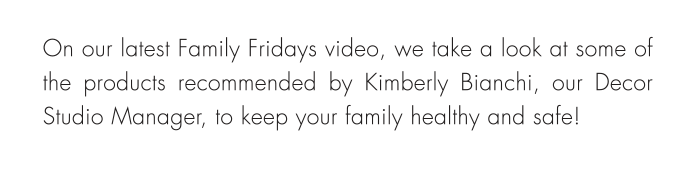 On our latest Family Fridays video, we take a look at some of the products recommended by Kimberly Bianchi, our Decor Studio Manager, to keep your family healthy and safe!