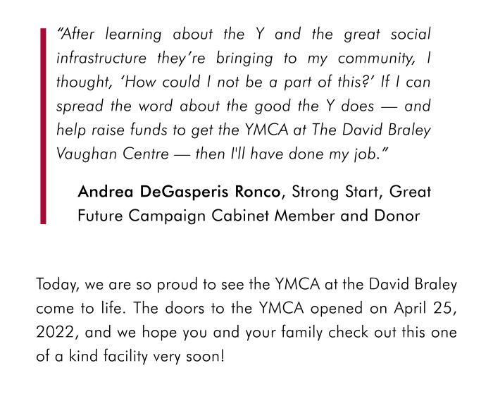 Andrea DeGasperis Ronco, Strong Start, Great Future Campaign Cabinet Member and Donor Today, we are so proud to see the YMCA at the David Braley come to life. The doors to the YMCA opened on April 25, 2022, and we hope you and your family check out this one of a kind facility very soon! 