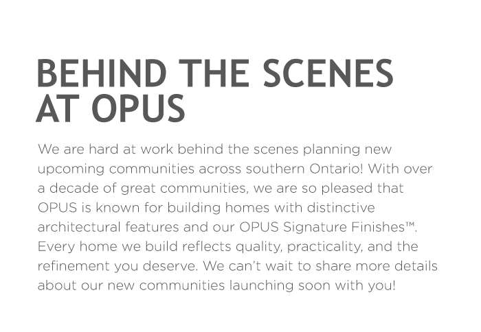Behind The Scenes At Opus We are hard at work behind the scenes planning new upcoming communities across southern Ontario! With over a decade of great communities, we are so pleased that OPUS is known for building homes with distinctive architectural features and our OPUS Signature Finishes™.