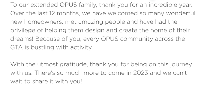 To our extended OPUS family, thank you for an incredible year. Over the last 12 months, we have welcomed so many wonderful new homeowners, met amazing people and have had the privilege of helping them design and create the home of their dreams! Because of you, every OPUS community across the GTA is bustling with activity.  With the utmost gratitude, thank you for being on this journey with us. There’s so much more to come in 2023 and we can’t wait to share it with you!