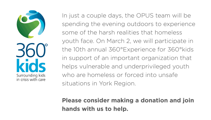 In just a couple days, the OPUS team will be spending the evening outdoors to experience some of the harsh realities that homeless youth face. On March 2, we will participate in the 10th annual 360°Experience for 360°kids in support of an important organization that helps vulnerable and underprivileged youth who are homeless or forced into unsafe situations in York Region. 
