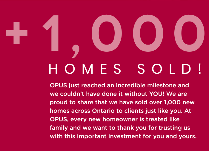 Homes Sold! OPUS just reached an incredible milestone and we couldn’t have done it without YOU! We are proud to share that we have sold over 1,000 new homes across Ontario to clients just like you. At OPUS, every new homeowner is treated like family and we want to thank you for trusting us with this important investment for you and yours.