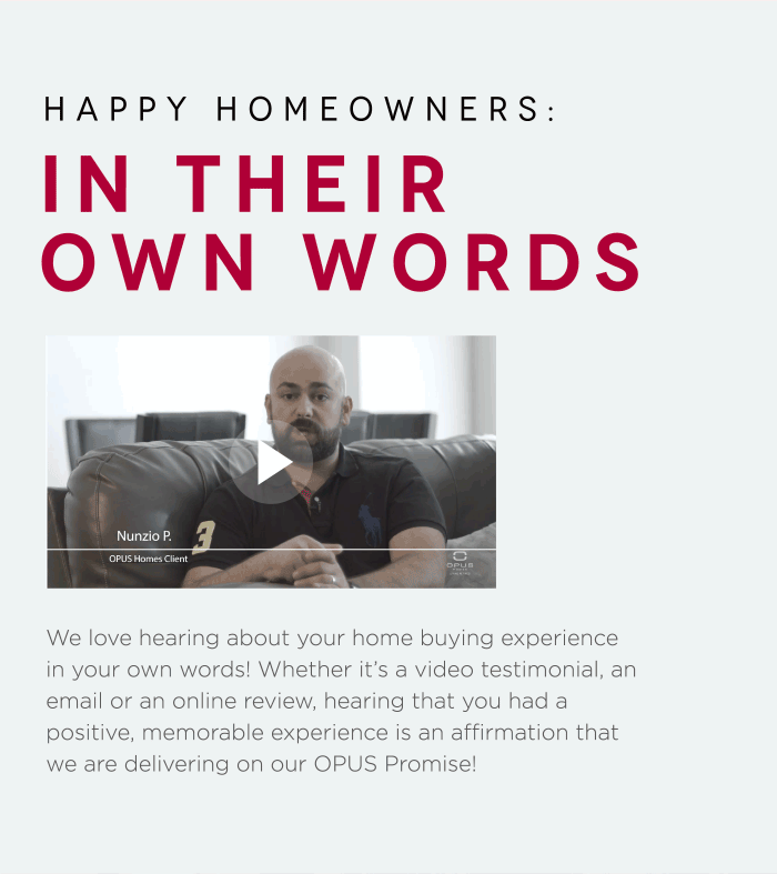 Happy Homeowners: In Their Own Words We love hearing about your home buying experience in your own words! Whether it’s a video testimonial, an email or an online review, hearing that you had a positive, memorable experience is an affirmation that we are delivering on our OPUS Promise! 