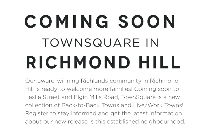 Our award-winning Richlands community in Richmond Hill is ready to welcome more families! Coming soon to Leslie Street and Elgin Mills Road, TownSquare is a new collection of Back-to-Back Towns and Live/Work Towns! Register to stay informed and get the latest information about our new release is this established neighbourhood.
