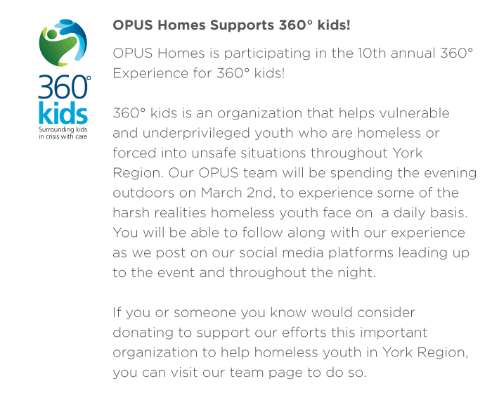 360° kids is an organization that helps vulnerable and underprivileged youth who are homeless or forced into unsafe situations throughout York Region. Our OPUS team will be spending the evening outdoors on March 2nd, to experience some of the harsh realities homeless youth face on  a daily basis. You will be able to follow along with our experience as we post on our social media platforms leading up to the event and throughout the night. If you or someone you know would consider donating to support our efforts this important organization to help homeless youth in York Region, you can visit our team page to do so. 