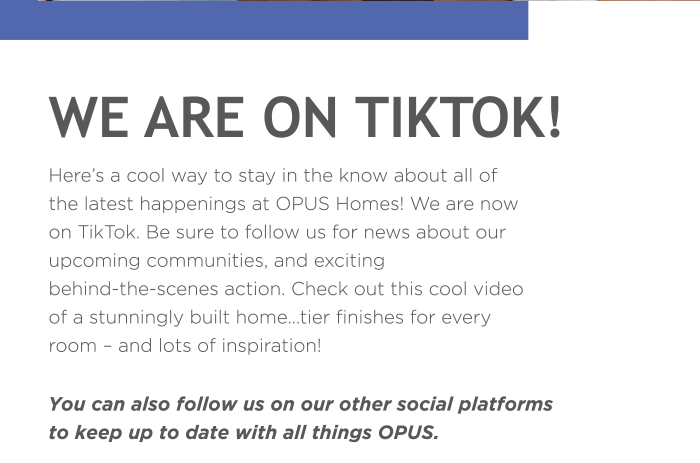 Here’s a cool way to stay in the know about all of the latest happenings at OPUS Homes! We are now on TikTok. Be sure to follow us for news about our upcoming communities, and exciting behind-the-scenes action. Check out this cool video of a stunningly built home…tier finishes for every room – and lots of inspiration!