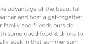 Take advantage of the beautiful weather and host a get-together for family and friends outside with some good food & drinks to really soak in that summer sun!