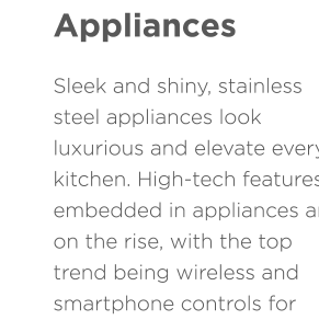 Stainless Steel Appliances Sleek and shiny, stainless steel appliances look luxurious and elevate every kitchen. High-tech features embedded in appliances are on the rise, with the top trend being wireless and smartphone controls for ovens and refrigerators.