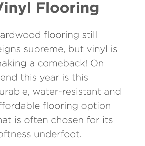Vinyl Flooring Hardwood flooring still reigns supreme, but vinyl is making a comeback! On trend this year is this durable, water-resistant and affordable flooring option that is often chosen for its softness underfoot.