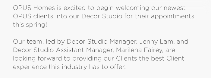 OPUS Homes is excited to begin welcoming our newest OPUS clients into our Decor Studio for their appointments this spring!Our team, led by Decor Studio Manager, Jenny Lam, and Decor Studio Assistant Manager, Marilena Fairey, are looking forward to providing our Clients the best Client experience this industry has to offer.