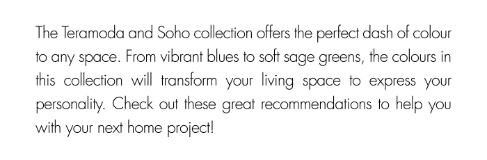 The Teramoda and Soho collection offers the perfect dash of colour to any space. From vibrant blues to soft sage greens, the colours in this collection will transform your living space to express your personality. Check out these great recommendations to help you with your next home project!