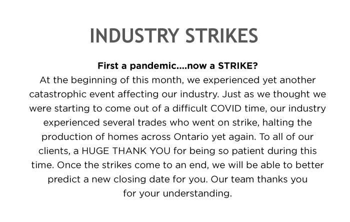 INDUSTRY STRIKES First a pandemic....now a STRIKE? At the beginning of this month, we experienced yet another catastrophic event affecting our industry. Just as we thought we were starting to come out of a difficult COVID time, our industry experienced several trades who went on strike, halting the production of homes across Ontario yet again. To all of our clients, a HUGE THANK YOU for being so patient during this time. Once the strikes come to an end, we will be able to better predict a new closing date for you. Our team thanks you for your understanding.