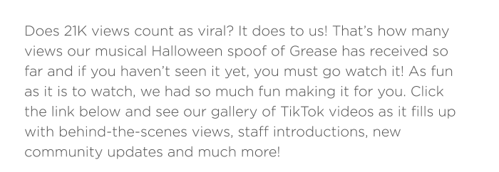 Does 21K views count as viral? It does to us! That’s how many views our musical Halloween spoof of Grease has received so far and if you haven’t seen it yet, you must go watch it! As fun as it is to watch, we had so much fun making it for you. Click the link below and see our gallery of TikTok videos as it fills up with behind-the-scenes views, staff introductions, new community updates and much more! 