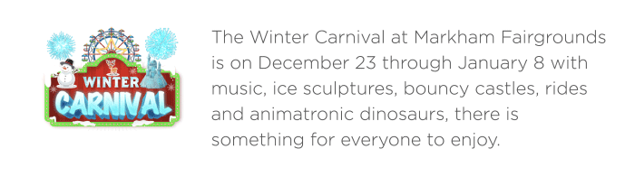 The Winter Carnival at Markham Fairgrounds is on December 23 through January 8 with music, ice sculptures, bouncy castles, rides and animatronic dinosaurs, there is something for everyone to enjoy. 