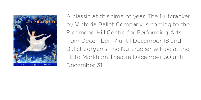 A classic at this time of year, The Nutcracker by Victoria Ballet Company is coming to the Richmond Hill Centre for Performing Arts from December 17 until December 18 and Ballet Jörgen’s The Nutcracker will be at the Flato Markham Theatre December 30 until December 31.
