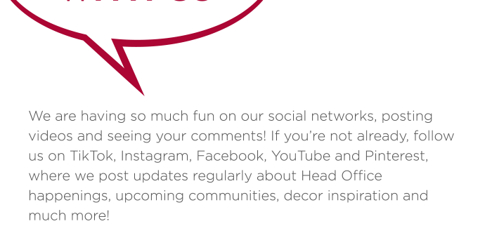 If you’re not already, follow us on TikTok, Instagram, Facebook, YouTube and Pinterest, where we post updates regularly about Head Office happenings, upcoming communities, decor inspiration and much more!