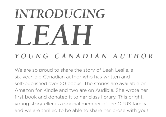 We are so proud to share the story of Leah Leslie, a six-year-old Canadian author who has written and self-published over 20 books. The stories are available on Amazon for Kindle and two are on Audible. She wrote her first book and donated it to her class library. This bright, young storyteller is a special member of the OPUS family and we are thrilled to be able to share her prose with you!