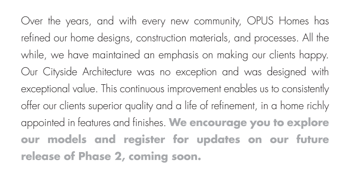 This continuous improvement enables us to consistently offer our clients superior quality and a life of refinement, in a home richly appointed in features and finishes. We encourage you to explore our models and register for updates on our future release of Phase 2, coming soon.